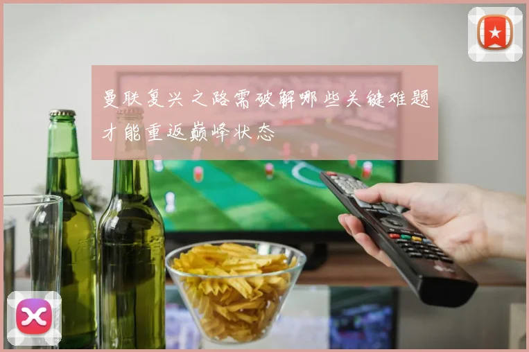 曼联复兴之路需破解哪些关键难题才能重返巅峰状态