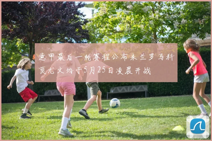 意甲最后一轮赛程公布米兰罗马科莫尤文均于5月25日凌晨开战