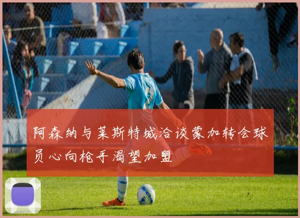 阿森纳与莱斯特城洽谈蒙加转会球员心向枪手渴望加盟