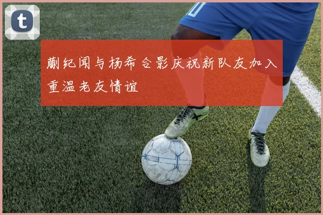 蒯纪闻与杨希合影庆祝新队友加入重温老友情谊