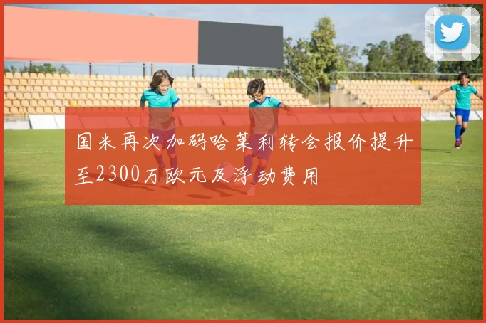 国米再次加码哈莱利转会报价提升至2300万欧元及浮动费用