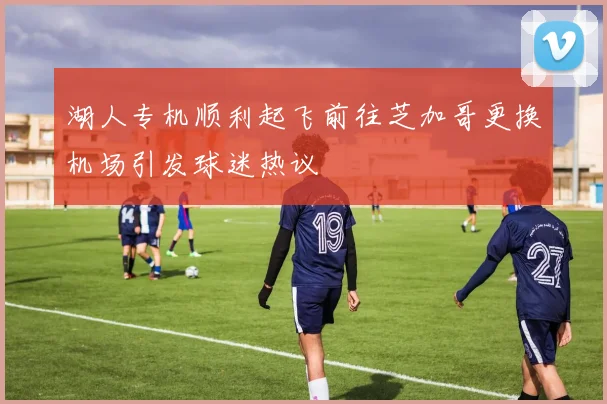 湖人专机顺利起飞前往芝加哥更换机场引发球迷热议