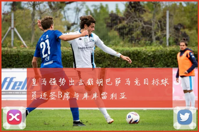 皇马强势出击截胡巴萨马竞目标球员连签B席与库库雷利亚