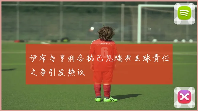 伊布与亨利各执己见瑞典丢球责任之争引发热议