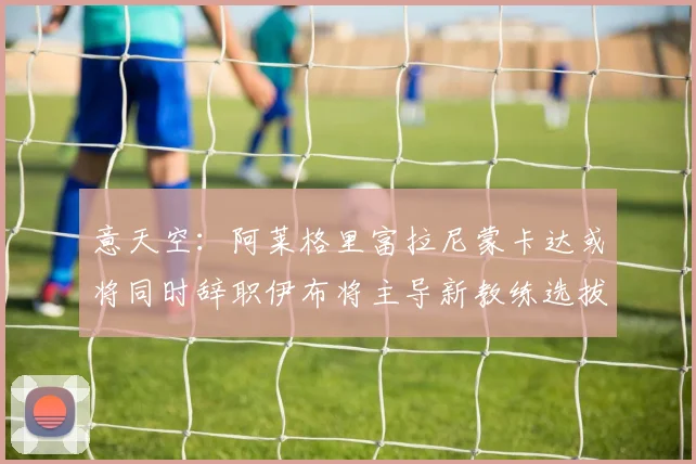 意天空：阿莱格里富拉尼蒙卡达或将同时辞职伊布将主导新教练选拔工作