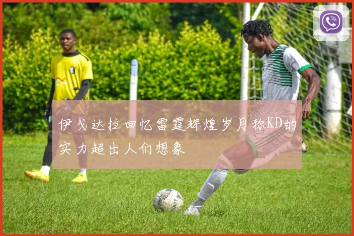 伊戈达拉回忆雷霆辉煌岁月称KD的实力超出人们想象