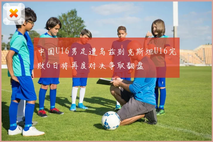 中国U16男足遭乌兹别克斯坦U16完败6日将再度对决争取翻盘