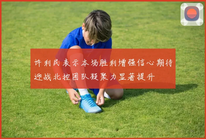 许利民表示本场胜利增强信心期待迎战北控团队凝聚力显著提升