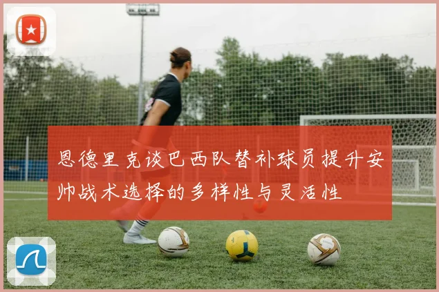 恩德里克谈巴西队替补球员提升安帅战术选择的多样性与灵活性