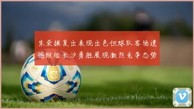 朱荣振复出表现出色但球队客场遗憾败给长沙勇胜展现激烈竞争态势