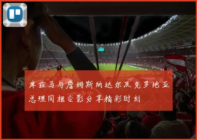 库兹马与詹姆斯纳达尔及克罗地亚总理同框合影分享精彩时刻