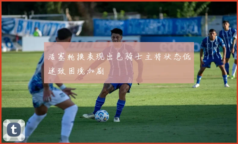 活塞轮换表现出色骑士主将状态低迷致困境加剧