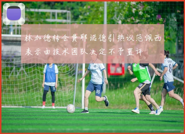 林加德转会费耶诺德引热议范佩西表示由技术团队决定不予置评