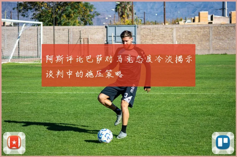 阿斯评论巴萨对马竞态度冷淡揭示谈判中的施压策略