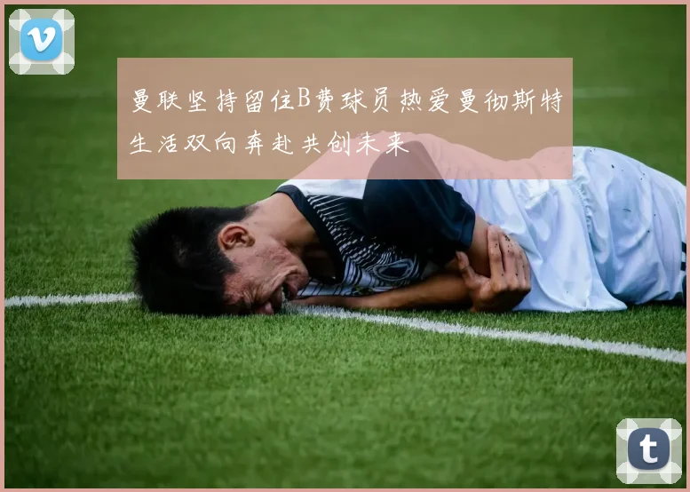 曼联坚持留住B费球员热爱曼彻斯特生活双向奔赴共创未来