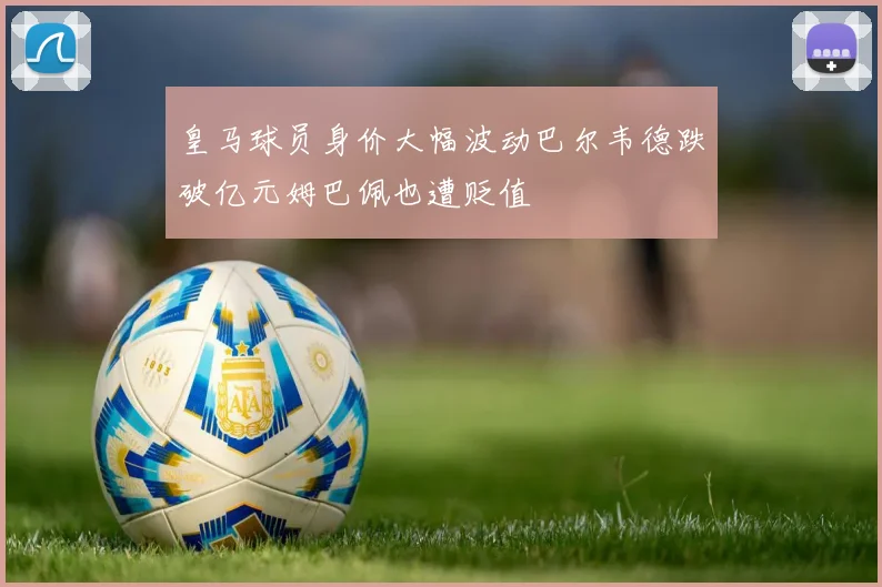 皇马球员身价大幅波动巴尔韦德跌破亿元姆巴佩也遭贬值
