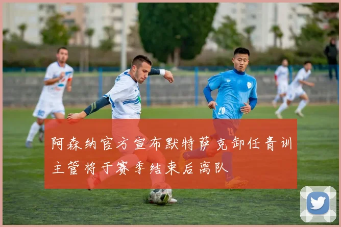 阿森纳官方宣布默特萨克卸任青训主管将于赛季结束后离队