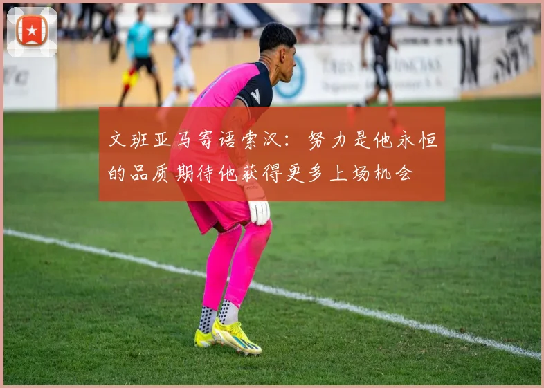 文班亚马寄语索汉：努力是他永恒的品质期待他获得更多上场机会