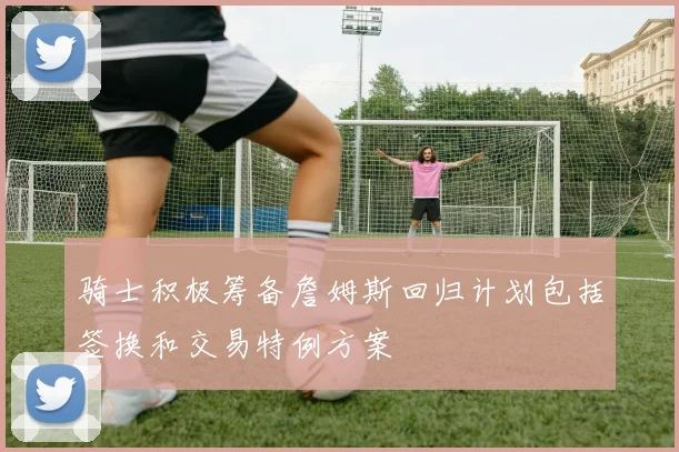 骑士积极筹备詹姆斯回归计划包括签换和交易特例方案