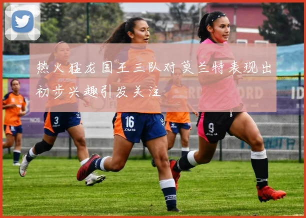 热火猛龙国王三队对莫兰特表现出初步兴趣引发关注