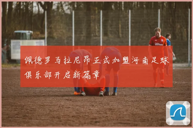 佩德罗马拉尼昂正式加盟河南足球俱乐部开启新篇章