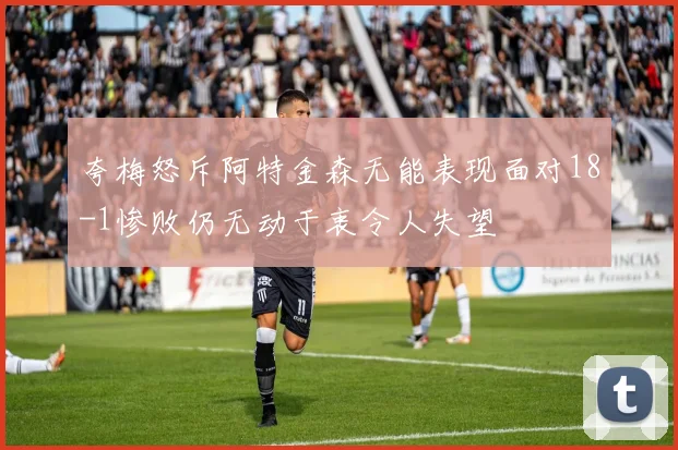 夸梅怒斥阿特金森无能表现面对18-1惨败仍无动于衷令人失望