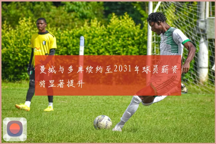 曼城与多库续约至2031年球员薪资将显著提升