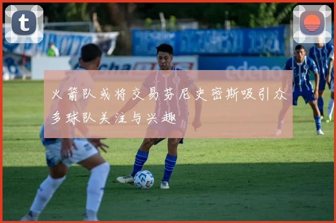 火箭队或将交易芬尼史密斯吸引众多球队关注与兴趣